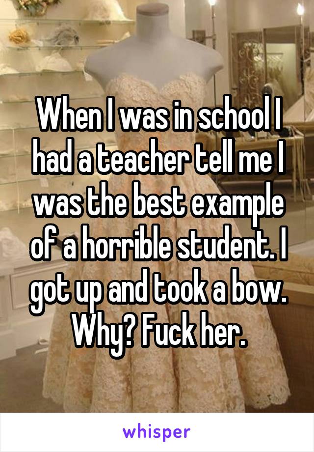 When I was in school I had a teacher tell me I was the best example of a horrible student. I got up and took a bow. Why? Fuck her.