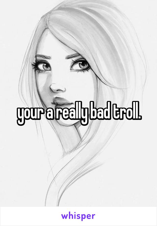 your a really bad troll.