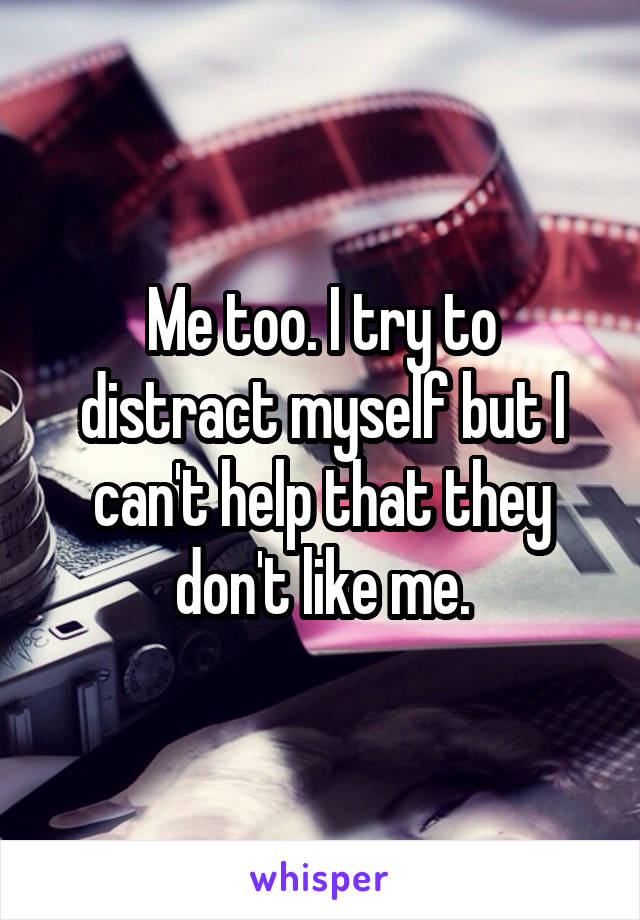 Me too. I try to distract myself but I can't help that they don't like me.