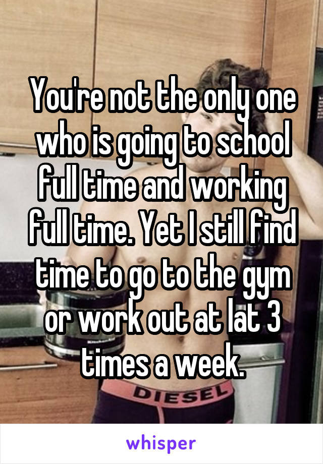 You're not the only one who is going to school full time and working full time. Yet I still find time to go to the gym or work out at lat 3 times a week.