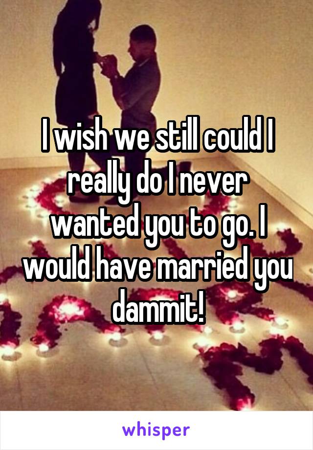 I wish we still could I really do I never wanted you to go. I would have married you dammit!