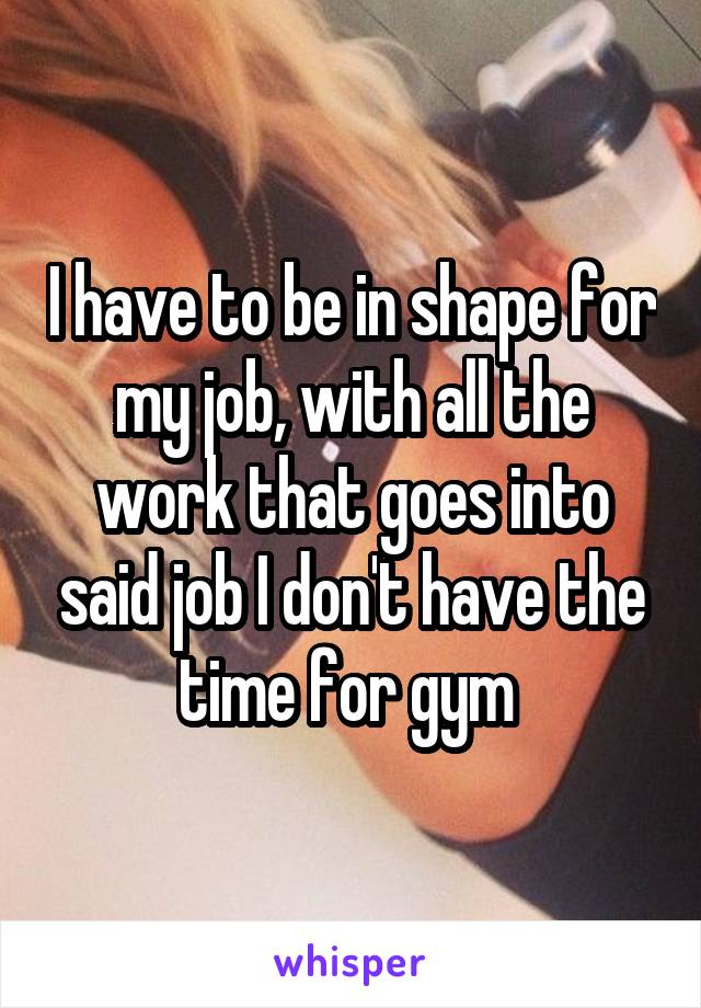 I have to be in shape for my job, with all the work that goes into said job I don't have the time for gym 