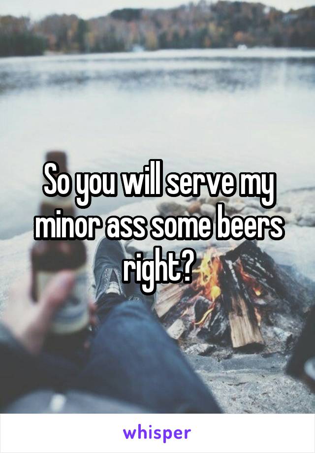 So you will serve my minor ass some beers right?