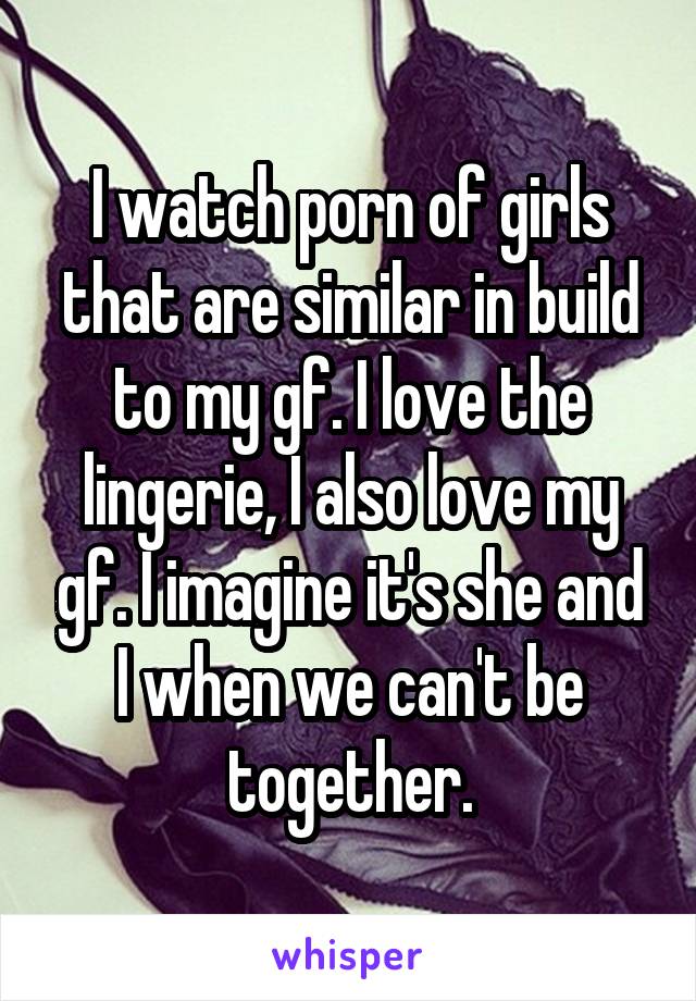 I watch porn of girls that are similar in build to my gf. I love the lingerie, I also love my gf. I imagine it's she and I when we can't be together.