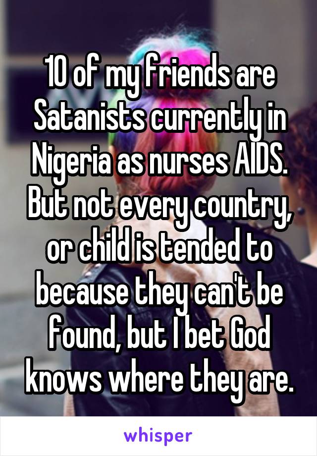 10 of my friends are Satanists currently in Nigeria as nurses AIDS. But not every country, or child is tended to because they can't be found, but I bet God knows where they are.