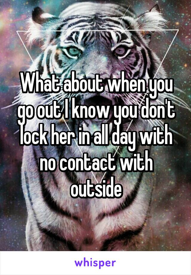 What about when you go out I know you don't lock her in all day with no contact with outside