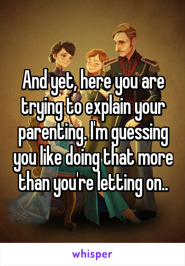 And yet, here you are trying to explain your parenting. I'm guessing you like doing that more than you're letting on..