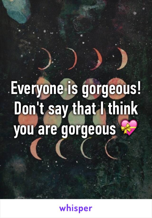 Everyone is gorgeous! Don't say that I think you are gorgeous 💝