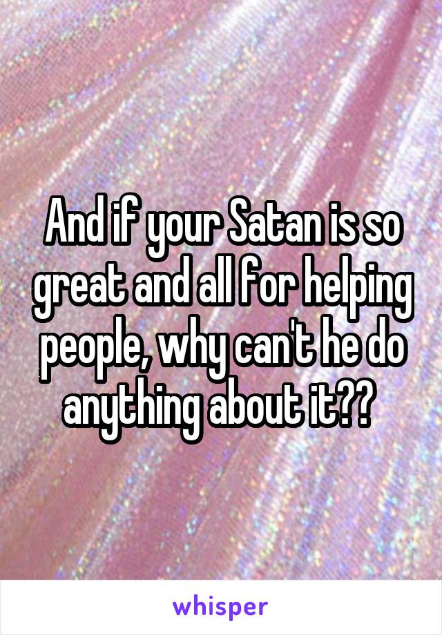 And if your Satan is so great and all for helping people, why can't he do anything about it?? 