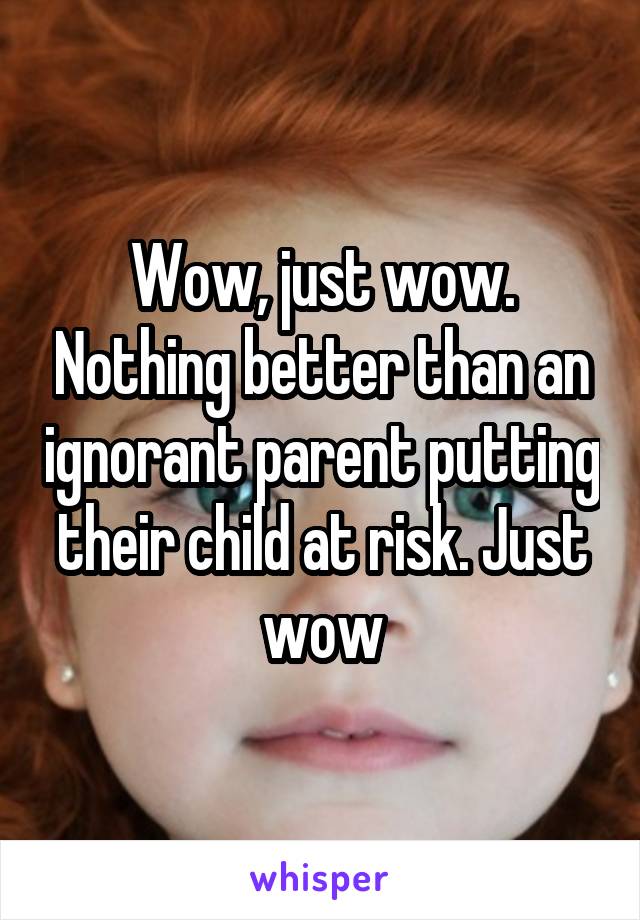 Wow, just wow. Nothing better than an ignorant parent putting their child at risk. Just wow