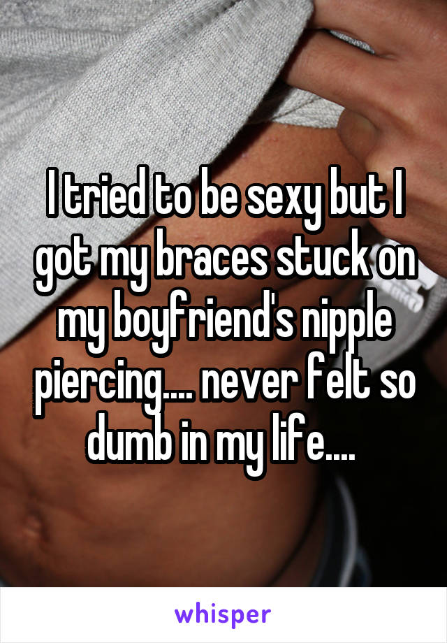 I tried to be sexy but I got my braces stuck on my boyfriend's nipple piercing.... never felt so dumb in my life.... 