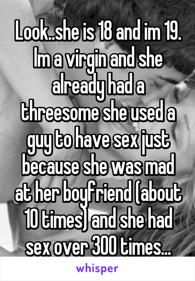 Look..she is 18 and im 19. Im a virgin and she already had a threesome she used a guy to have sex just because she was mad at her boyfriend (about 10 times) and she had sex over 300 times...