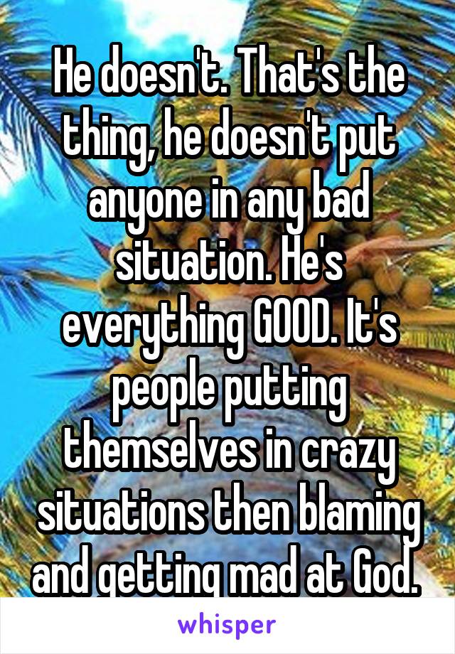 He doesn't. That's the thing, he doesn't put anyone in any bad situation. He's everything GOOD. It's people putting themselves in crazy situations then blaming and getting mad at God. 