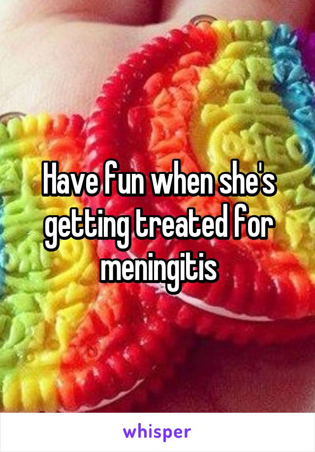 Have fun when she's getting treated for meningitis