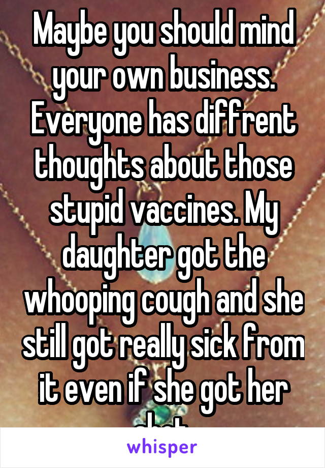 Maybe you should mind your own business. Everyone has diffrent thoughts about those stupid vaccines. My daughter got the whooping cough and she still got really sick from it even if she got her shot.