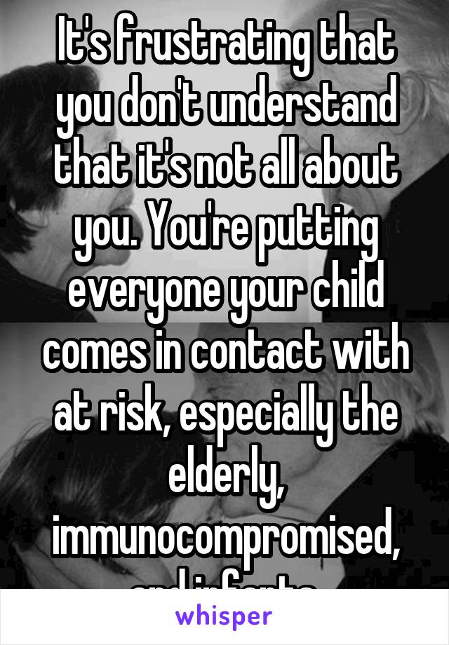 It's frustrating that you don't understand that it's not all about you. You're putting everyone your child comes in contact with at risk, especially the elderly, immunocompromised, and infants.