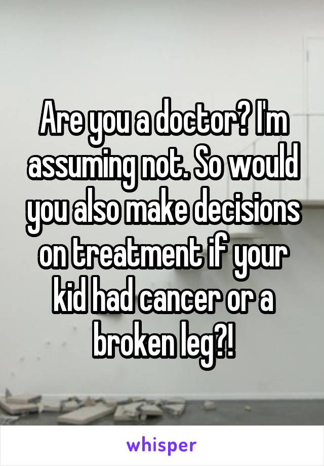 Are you a doctor? I'm assuming not. So would you also make decisions on treatment if your kid had cancer or a broken leg?!