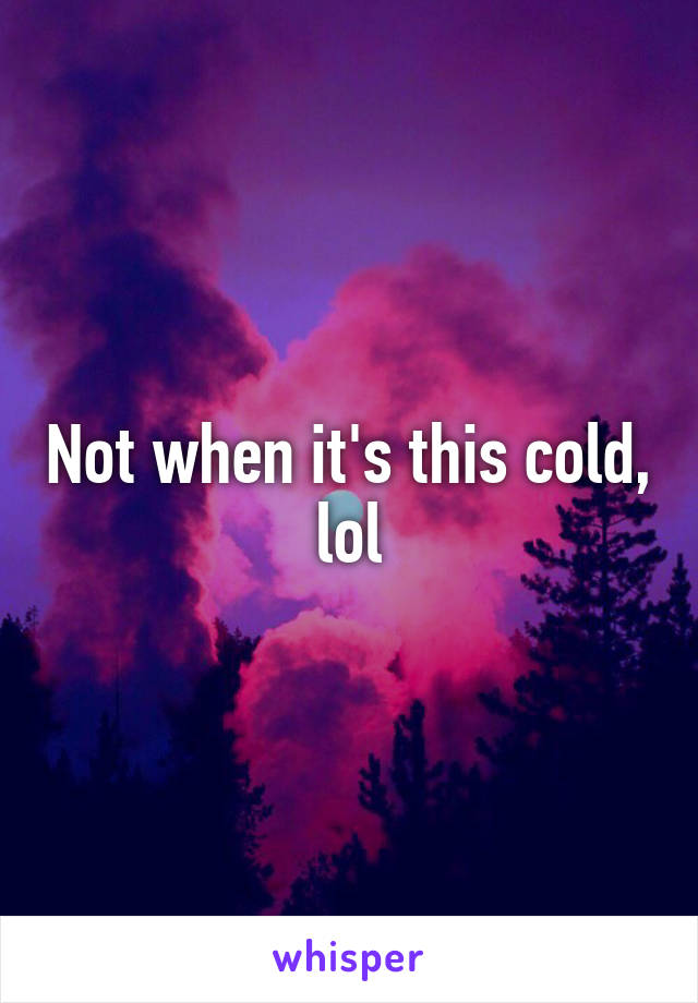 Not when it's this cold, lol