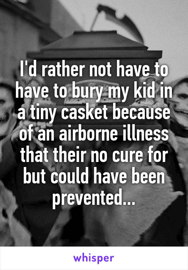 I'd rather not have to have to bury my kid in a tiny casket because of an airborne illness that their no cure for but could have been prevented...