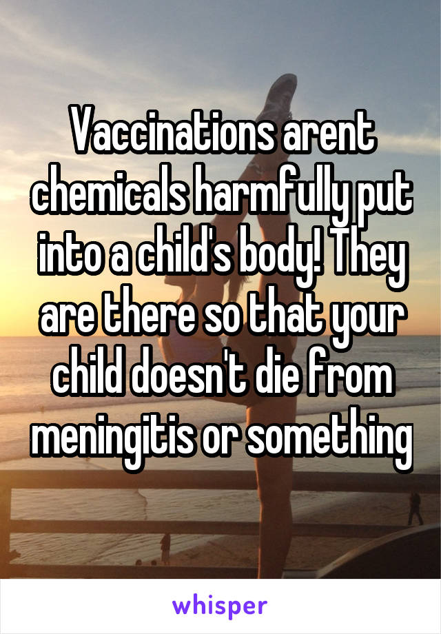 Vaccinations arent chemicals harmfully put into a child's body! They are there so that your child doesn't die from meningitis or something 