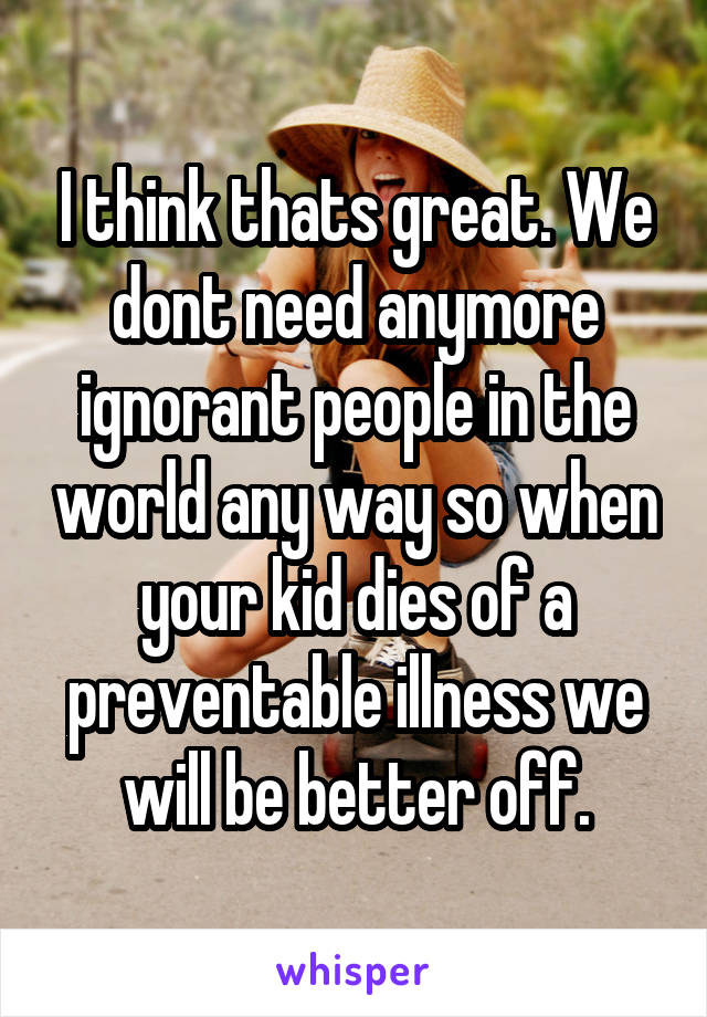 I think thats great. We dont need anymore ignorant people in the world any way so when your kid dies of a preventable illness we will be better off.