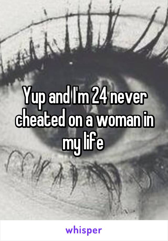 Yup and I'm 24 never cheated on a woman in my life 