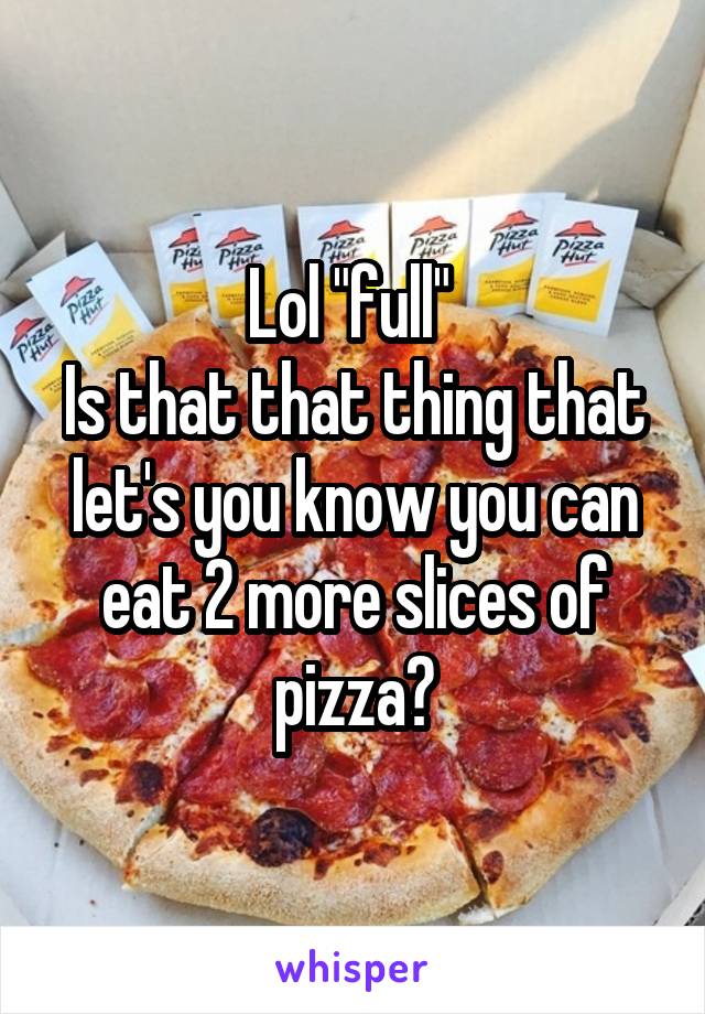 Lol "full" 
Is that that thing that let's you know you can eat 2 more slices of pizza?