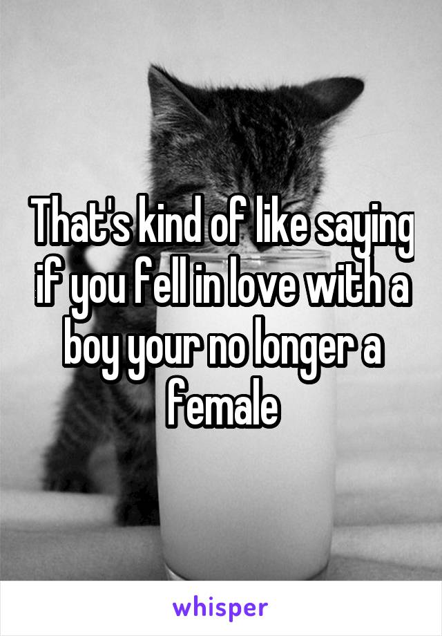 That's kind of like saying if you fell in love with a boy your no longer a female