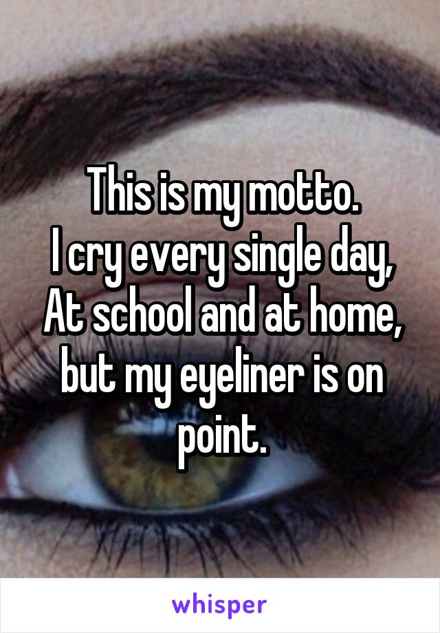 This is my motto.
I cry every single day,
At school and at home, but my eyeliner is on point.