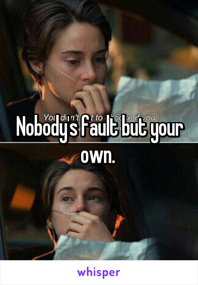 Nobody's fault but your own. 