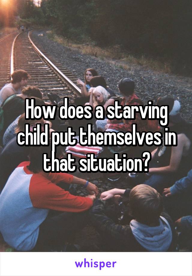 How does a starving child put themselves in that situation?