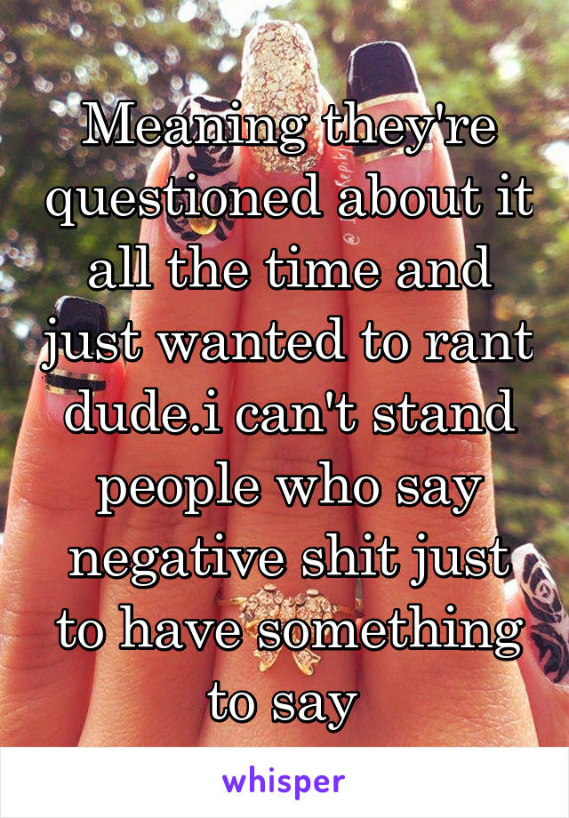 Meaning they're questioned about it all the time and just wanted to rant dude.i can't stand people who say negative shit just to have something to say 