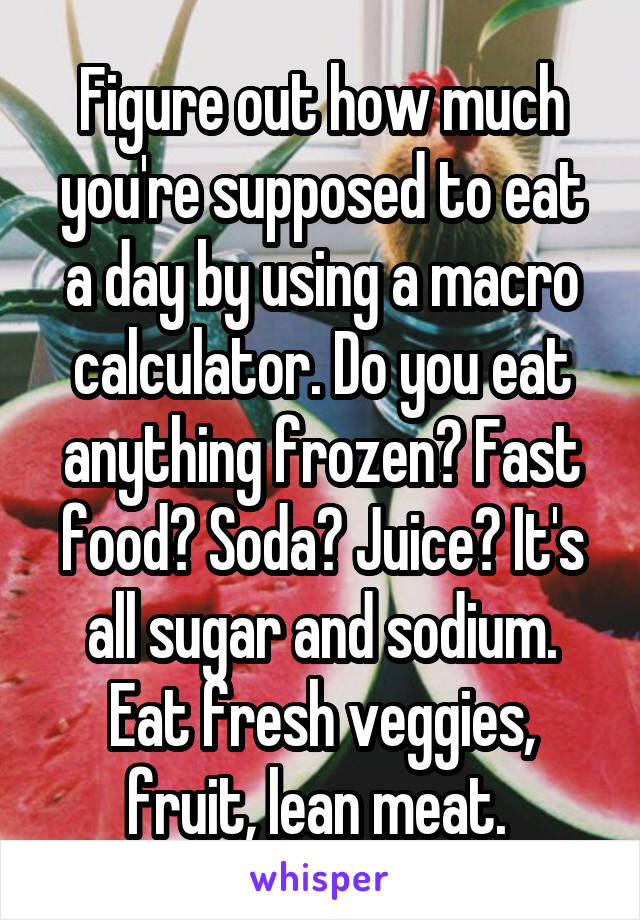 Figure out how much you're supposed to eat a day by using a macro calculator. Do you eat anything frozen? Fast food? Soda? Juice? It's all sugar and sodium. Eat fresh veggies, fruit, lean meat. 