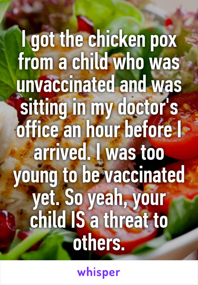 I got the chicken pox from a child who was unvaccinated and was sitting in my doctor's office an hour before I arrived. I was too young to be vaccinated yet. So yeah, your child IS a threat to others.