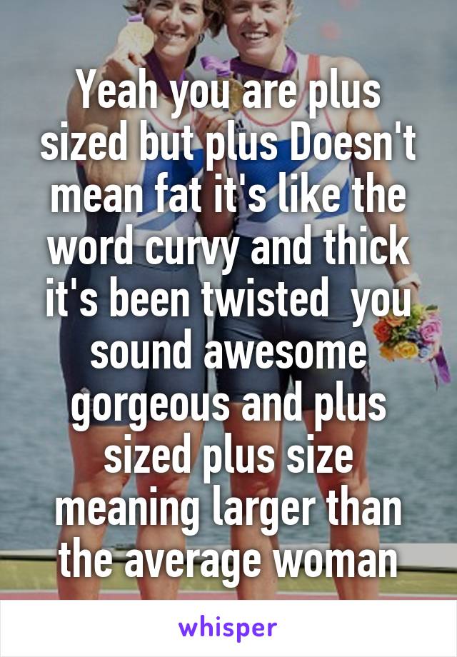 Yeah you are plus sized but plus Doesn't mean fat it's like the word curvy and thick it's been twisted  you sound awesome gorgeous and plus sized plus size meaning larger than the average woman