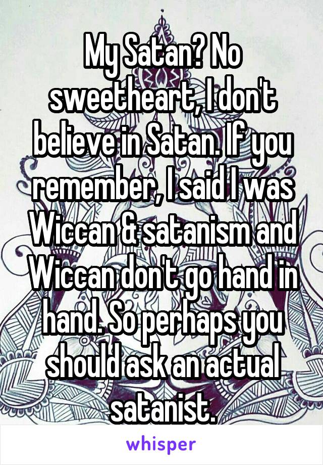 My Satan? No sweetheart, I don't believe in Satan. If you remember, I said I was Wiccan & satanism and Wiccan don't go hand in hand. So perhaps you should ask an actual satanist.