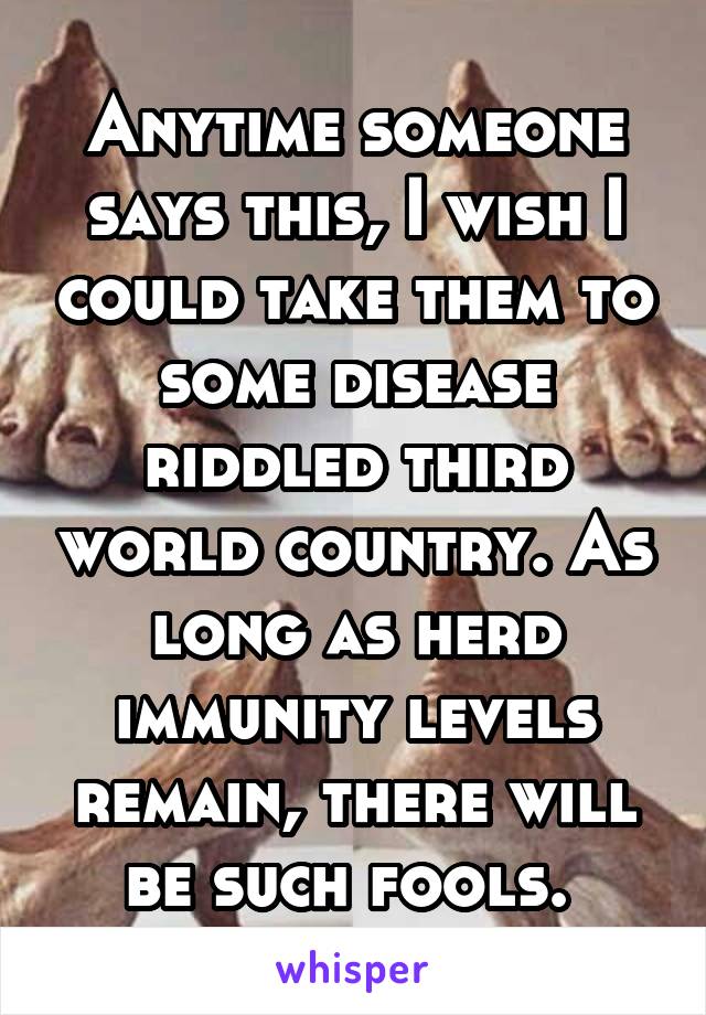 Anytime someone says this, I wish I could take them to some disease riddled third world country. As long as herd immunity levels remain, there will be such fools. 