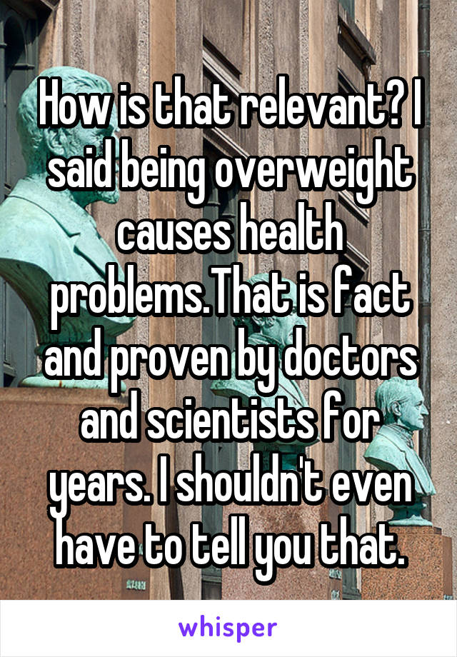 How is that relevant? I said being overweight causes health problems.That is fact and proven by doctors and scientists for years. I shouldn't even have to tell you that.