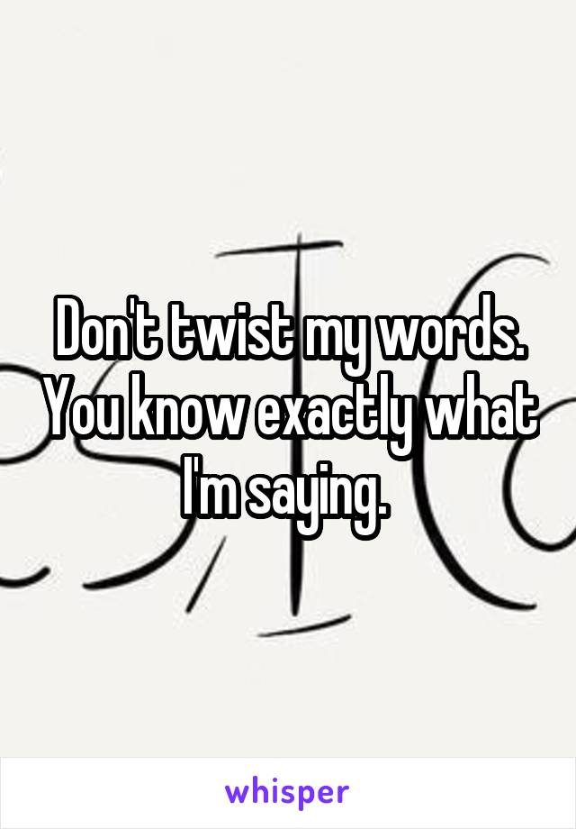 Don't twist my words. You know exactly what I'm saying. 