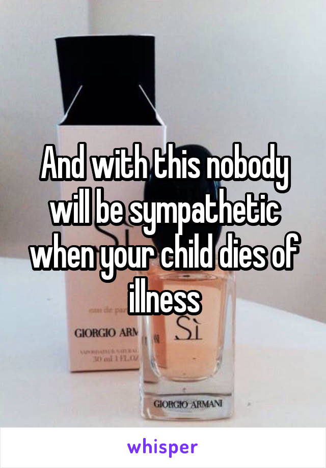 And with this nobody will be sympathetic when your child dies of illness