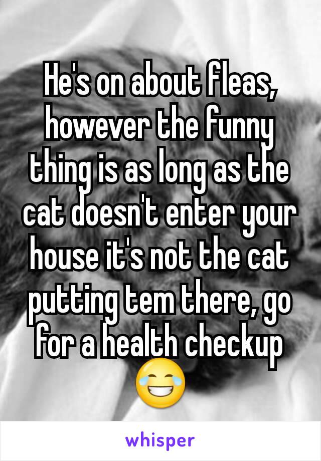 He's on about fleas, however the funny thing is as long as the cat doesn't enter your house it's not the cat putting tem there, go for a health checkup 😂