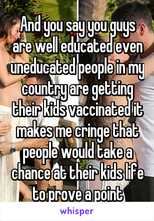 And you say you guys are well educated even uneducated people in my country are getting their kids vaccinated it makes me cringe that people would take a chance at their kids life to prove a point