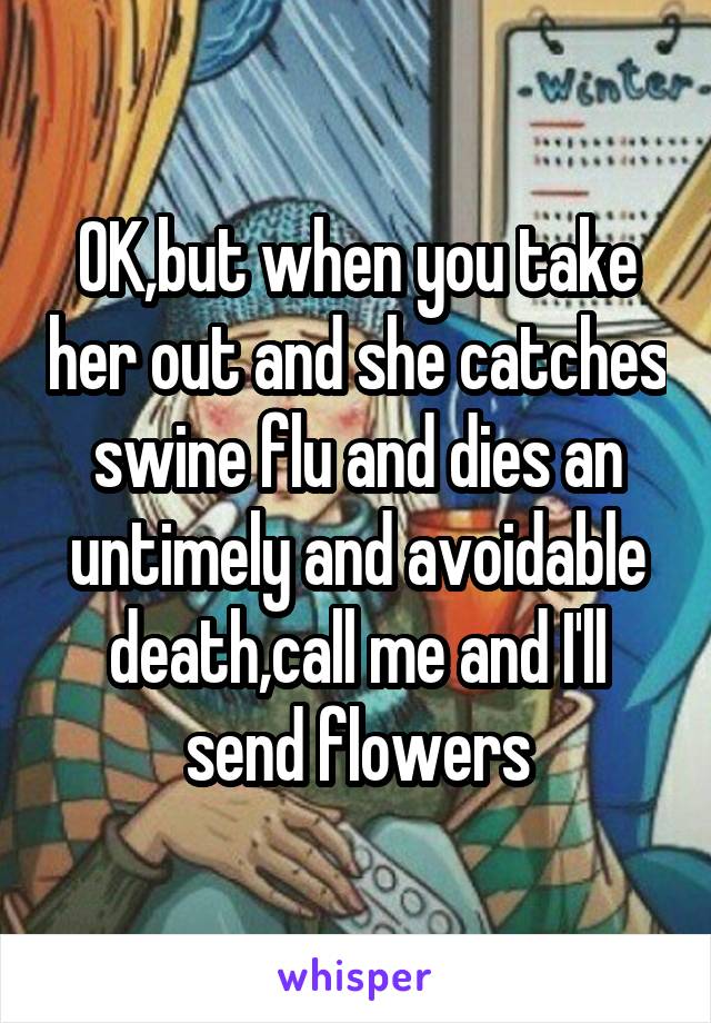 OK,but when you take her out and she catches swine flu and dies an untimely and avoidable death,call me and I'll send flowers