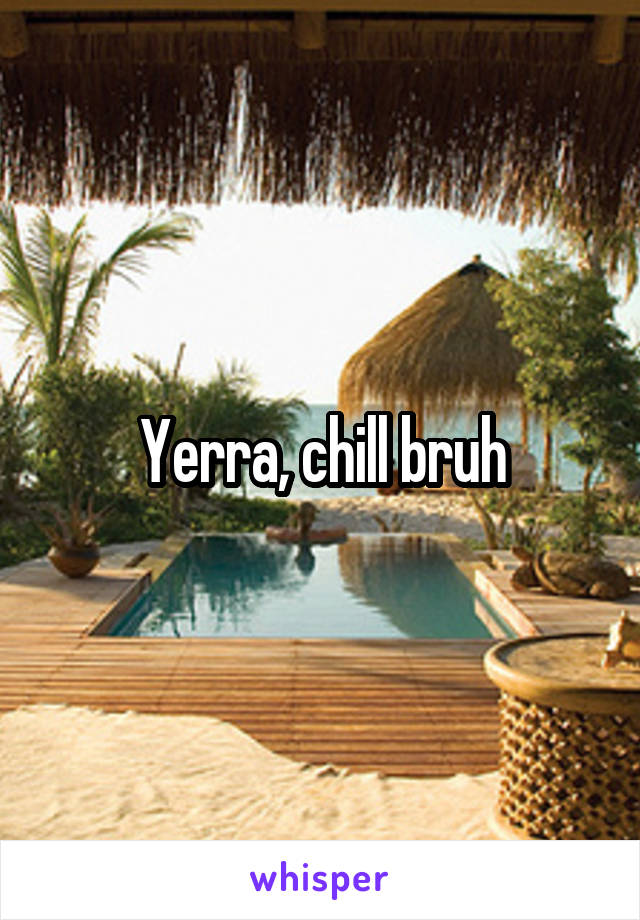 Yerra, chill bruh