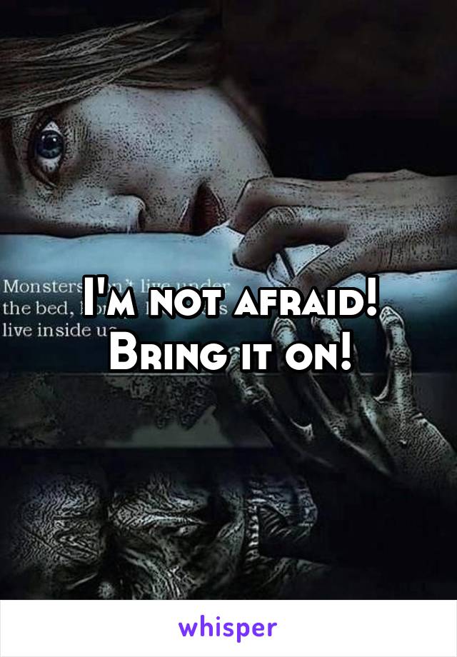 I'm not afraid!
Bring it on!