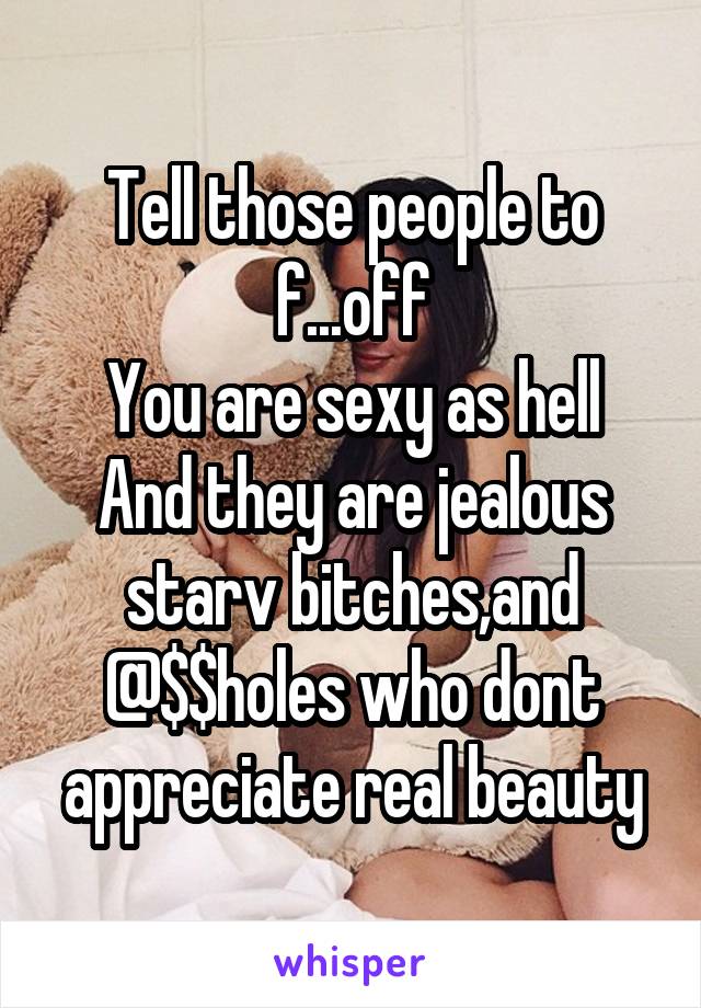 Tell those people to f...off
You are sexy as hell
And they are jealous starv bitches,and @$$holes who dont appreciate real beauty