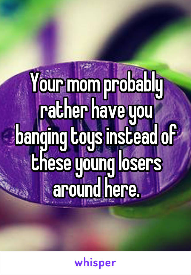 Your mom probably rather have you banging toys instead of these young losers around here.