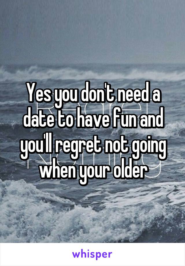 Yes you don't need a date to have fun and you'll regret not going when your older