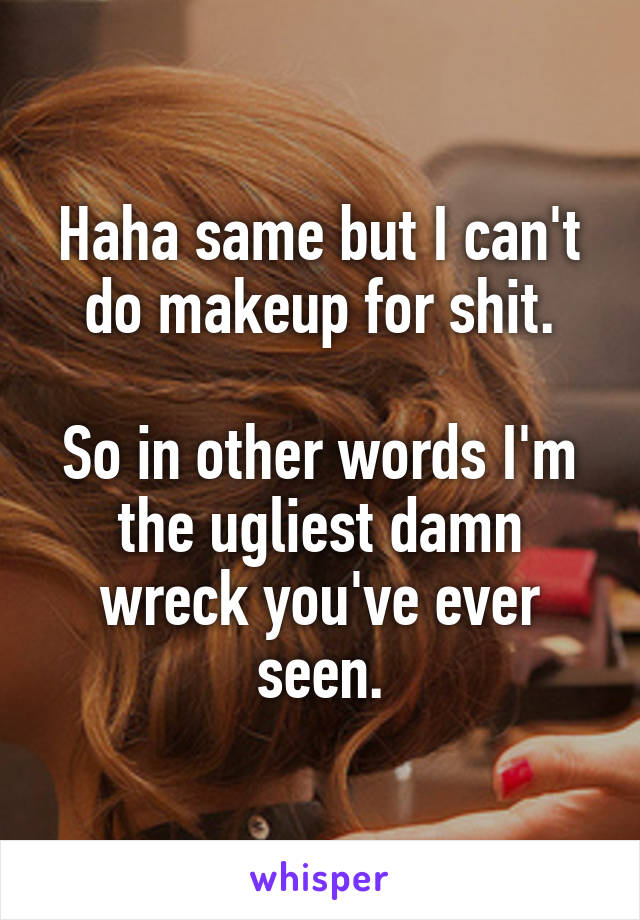 Haha same but I can't do makeup for shit.

So in other words I'm the ugliest damn wreck you've ever seen.