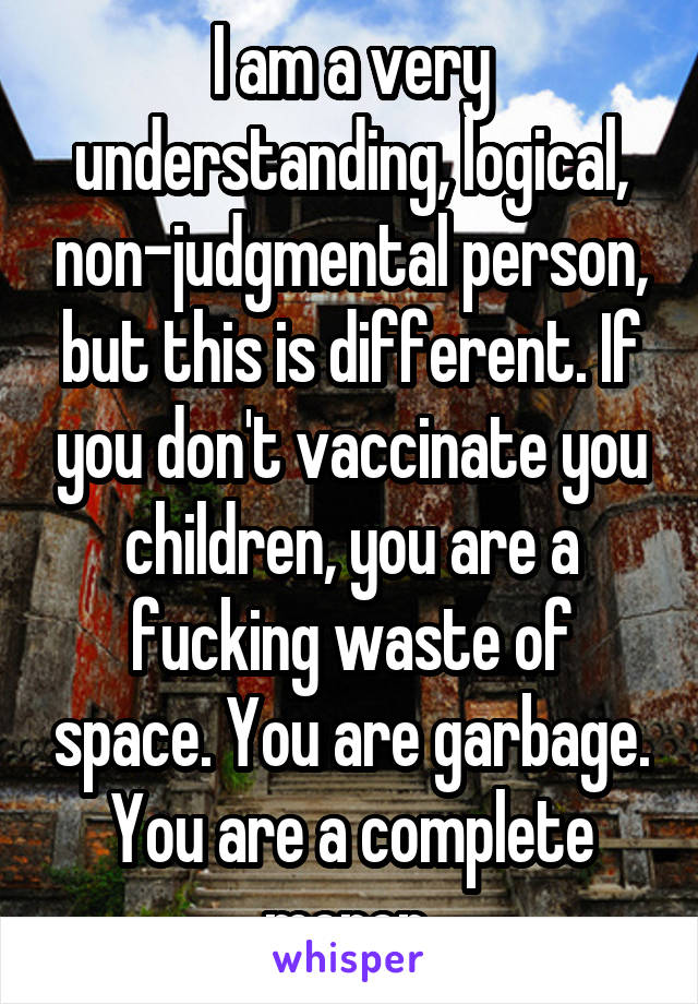 I am a very understanding, logical, non-judgmental person, but this is different. If you don't vaccinate you children, you are a fucking waste of space. You are garbage. You are a complete moron 